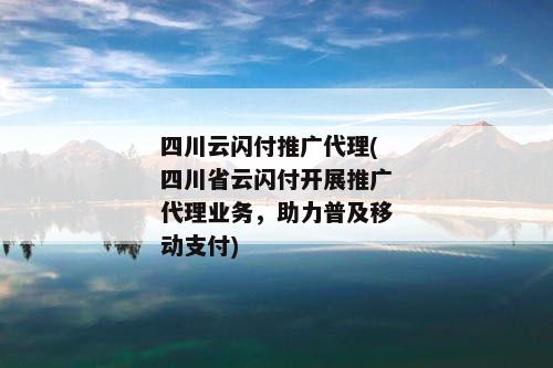 四川云闪付推广代理(四川省云闪付开展推广代理业务，助力普及移动支付)