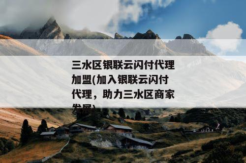 三水区银联云闪付代理加盟(加入银联云闪付代理，助力三水区商家发展)