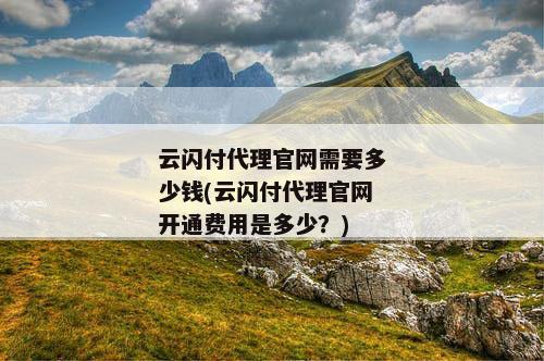 云闪付代理官网需要多少钱(云闪付代理官网开通费用是多少？)