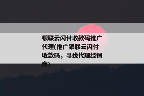 银联云闪付收款码推广代理(推广银联云闪付收款码，寻找代理经销商)