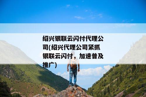 绍兴银联云闪付代理公司(绍兴代理公司紧抓银联云闪付，加速普及推广)