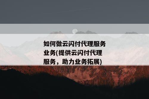 如何做云闪付代理服务业务(提供云闪付代理服务，助力业务拓展)