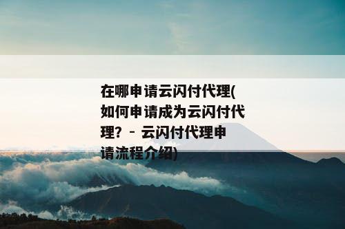 在哪申请云闪付代理(如何申请成为云闪付代理？- 云闪付代理申请流程介绍)