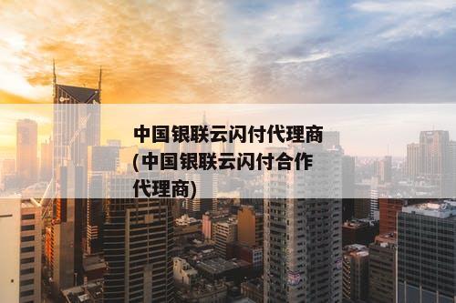 中国银联云闪付代理商(中国银联云闪付合作代理商)